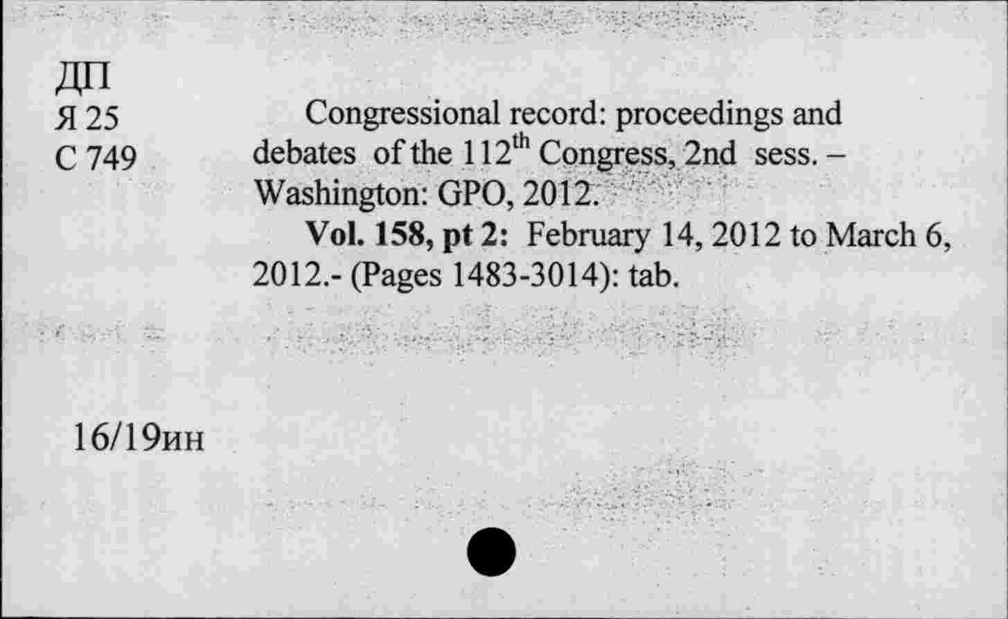 ﻿AH
5125
C 749
Congressional record: proceedings and debates of the 112th Congress, 2nd sess. -Washington: GPO, 2012.
Vol. 158, pt 2: February 14, 2012 to March 6, 2012.- (Pages 1483-3014): tab.
16/19hh